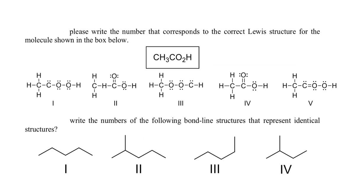 please write the number that corresponds to the correct Lewis structure for the
molecule shown in the box below.
H
H
H-C-C-Ö-Ö-H_C-H-C-Ö-H
H
structures?
:O:
H
C-H-C-O-HH-C-Ö-Ö-C-H
||
CH3CO₂H
ܪܬܐܒܪܘܘܢ
||
H :O:
| ||
H-C-C-O-H
|||
IV
H-C-C=Ö-Ö-H
write the numbers of the following bond-line structures that represent identical
V
IV