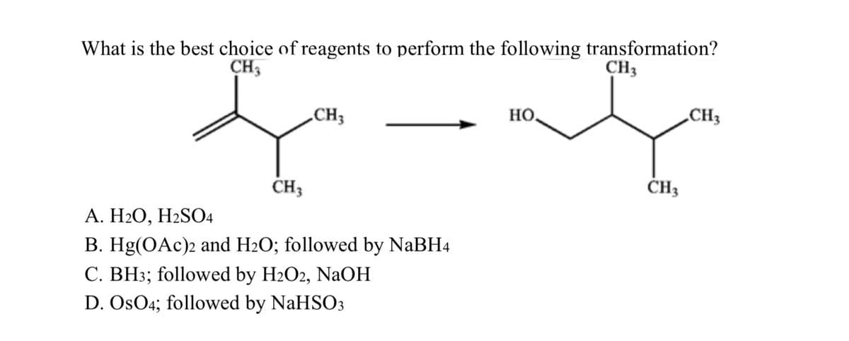 What is the best choice of reagents to perform the following transformation?
CH3
CH3
+
CH 3
CH3
A. H₂O, H2SO4
B. Hg(OAc)2 and H₂O; followed by NaBH4
C. BH3; followed by H2O2, NaOH
D. OsO4; followed by NaHSO3
НО.
CH3
CH3