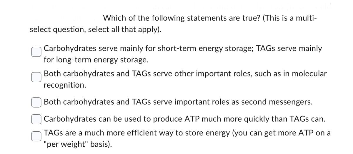 Which of the following statements are true? (This is a multi-
select question, select all that apply).
Carbohydrates serve mainly for short-term energy storage; TAGs serve mainly
for long-term energy storage.
Both carbohydrates and TAGS serve other important roles, such as in molecular
recognition.
Both carbohydrates and TAGS serve important roles as second messengers.
Carbohydrates can be used to produce ATP much more quickly than TAGS can.
TAGS are a much more efficient way to store energy (you can get more ATP on a
"per weight" basis).