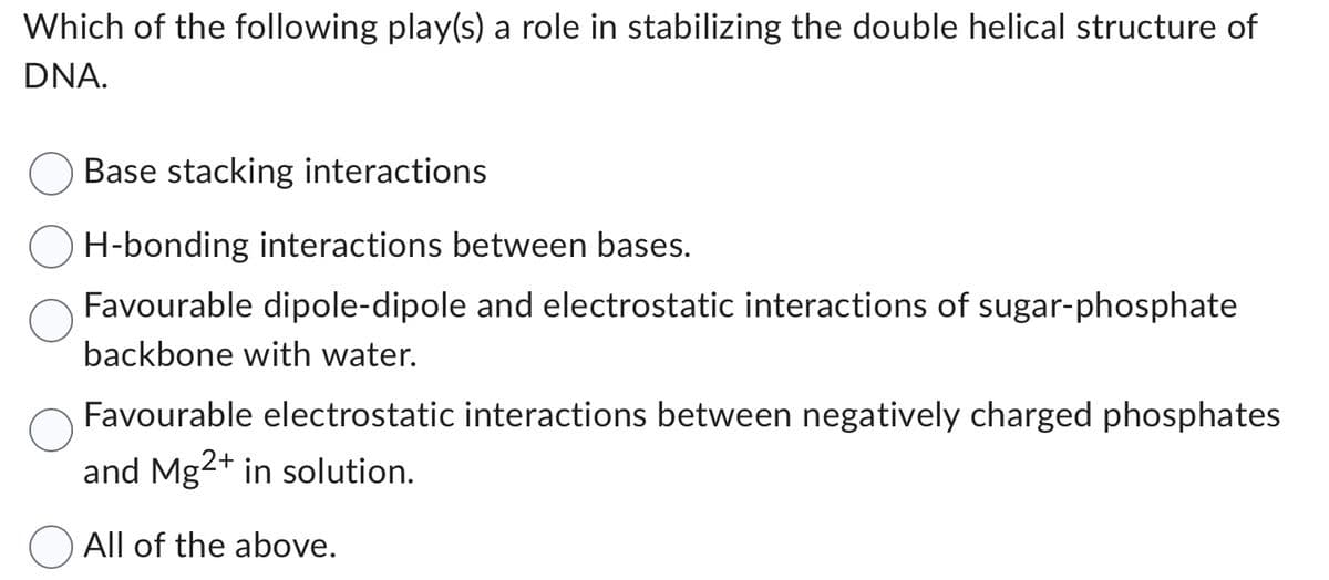 Which of the following play(s) a role in stabilizing the double helical structure of
DNA.
Base stacking interactions
H-bonding interactions between bases.
Favourable dipole-dipole and electrostatic interactions of sugar-phosphate
backbone with water.
Favourable electrostatic interactions between negatively charged phosphates
and Mg2+ in solution.
All of the above.