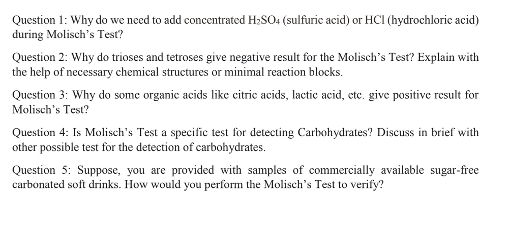 Question 1: Why do we need to add concentrated H2SO4 (sulfuric acid) or HCl (hydrochloric acid)
during Molisch's Test?
Question 2: Why do trioses and tetroses give negative result for the Molisch's Test? Explain with
the help of necessary chemical structures or minimal reaction blocks.
Question 3: Why do some organic acids like citric acids, lactic acid, etc. give positive result for
Molisch's Test?
Question 4: Is Molisch's Test a specific test for detecting Carbohydrates? Discuss in brief with
other possible test for the detection of carbohydrates.
Question 5: Suppose, you are provided with samples of commercially available sugar-free
carbonated soft drinks. How would you perform the Molisch's Test to verify?
