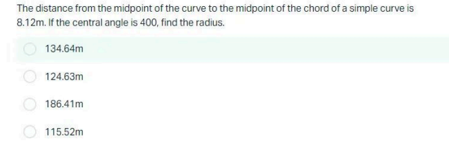 The distance from the midpoint of the curve to the midpoint of the chord of a simple curve is
8.12m. If the central angle is 400, find the radius.
134.64m
124.63m
186.41m
115.52m
