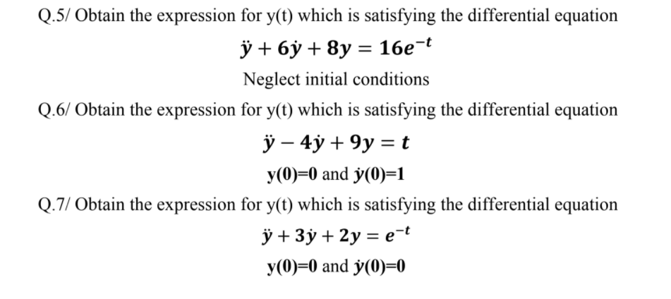 Q.5/ Obtain the expression for y(t) which is satisfying the differential equation
ÿ + 6ỷ + 8y = 16e¬t
%3|
Neglect initial conditions
Q.6/ Obtain the expression for y(t) which is satisfying the differential equation
ÿ – 4y + 9y = t
y(0)=0 and y(0)=1
Q.7/ Obtain the expression for y(t) which is satisfying the differential equation
ÿ + 3ý + 2y = e-t
y(0)=0 and y(0)=0
