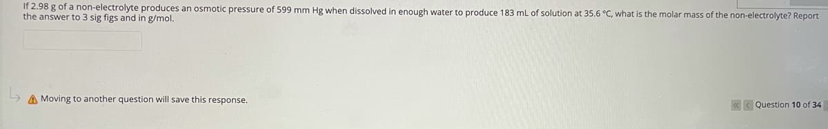 If 2.98 g of a non-electrolyte produces an osmotic pressure of 599 mm Hg when dissolved in enough water to produce 183 ml of solution at 35.6 °C, what is the molar mass of the non-electrolyte? Report
the answer to 3 sig figs and in g/mol.
A Moving to another question will save this response.
« < Question 10 of 34
