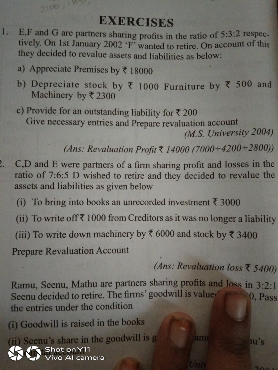 2100
EXERCISES
1. E,F and G are partners sharing profits in the ratio of 5:3:2 respec-
tively. On 1st January 2002 'F' wanted to retire. On account of this
they decided to revalue assets and liabilities as below:
a) Appreciate Premises by 18000
b) Depreciate stock by 1000 Furniture by 500 and
Machinery by 2300
c) Provide for an outstanding liability for 200
Give necessary entries and Prepare revaluation account
(M.S. University 2004)
(Ans: Revaluation Profit 14000 (7000+4200+2800))
2. C,D and E were partners of a firm sharing profit and losses in the
ratio of 7:6:5 D wished to retire and they decided to revalue the
assets and liabilities as given below
(i) To bring into books an unrecorded investment 3000
(ii) To write off 1000 from Creditors as it was no longer a liability
(iii) To write down machinery by 6000 and stock by 3400
Prepare Revaluation Account
(Ans: Revaluation loss 5400)
Ramu, Seenu, Mathu are partners sharing profits and loss in 3:2:1
Seenu decided to retire. The firms' goodwill is valuer
the entries under the condition
0, Pass
(i) Goodwill is raised in the books
(ii) Seenu's share in the goodwill is g
am
hu's
Shot on Y11
Vivo Al camera
Univ
2001)
