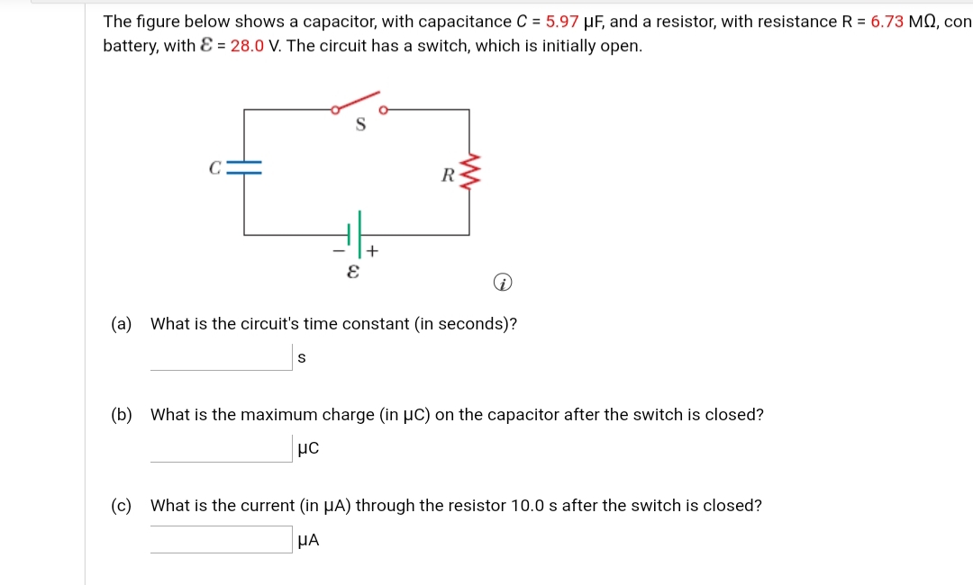 The figure below shows a capacitor, with capacitance C = 5.97 µF, and a resistor, with resistance R = 6.73 MO, con
battery, with E = 28.0 V. The circuit has a switch, which is initially open.
R
(a) What is the circuit's time constant (in seconds)?
(b) What is the maximum charge (in µC) on the capacitor after the switch is closed?
με
(c) What is the current (in µA) through the resistor 10.0 s after the switch is closed?
HA
