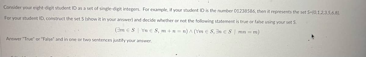 Consider
your eight-digit student ID as a set of single-digit integers. For example, if your student ID is the number 01238586, then it represents the set S=(0,1,2,3,5,6,8).
For your student ID, construct the set S (show it in your answer) and decide whether or not the following statement is true or false using your set S.
(3m ES VnE S, m+n=n) ^ (Vm E S,En ES| mn= m)
Answer "True" or "False" and in one or two sentences justify your answer.