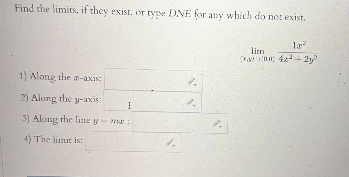 Find the limits, if they exist, or type DNE for any which do not exist.
1) Along the x-axis:
2) Along the y-axis:
I
3) Along the line y = mx :
4) The limit is:
0
1x²
lim
(x,y) (0,0) 4x2 + 2y²