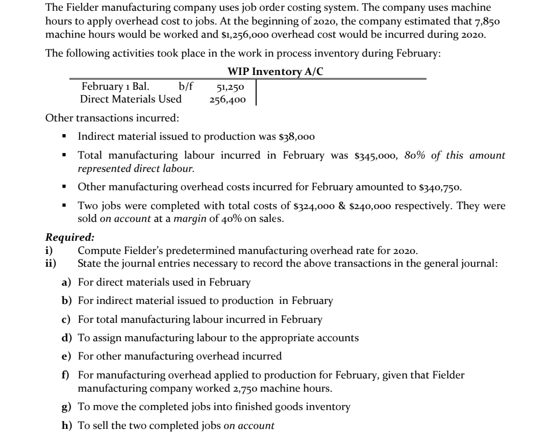 The Fielder manufacturing company uses job order costing system. The company uses machine
hours to apply overhead cost to jobs. At the beginning of 2020, the company estimated that 7,850
machine hours would be worked and $1,256,000 overhead cost would be incurred during 2020.
The following activities took place in the work in process inventory during February:
WIP Inventory A/C
February 1 Bal.
Direct Materials Used
b/f
51,250
256,400
Other transactions incurred:
Indirect material issued to production was $38,000
Total manufacturing labour incurred in February was $345,000, 80% of this amount
represented direct labour.
Other manufacturing overhead costs incurred for February amounted to $340,750.
Two jobs were completed with total costs of $324,000 & $240,000 respectively. They were
sold on account at a margin of 40% on sales.
Required:
i)
ii)
Compute Fielder's predetermined manufacturing overhead rate for 2020.
State the journal entries necessary to record the above transactions in the general journal:
a) For direct materials used in February
b) For indirect material issued to production in February
c) For total manufacturing labour incurred in February
d) To assign manufacturing labour to the appropriate accounts
e) For other manufacturing overhead incurred
f) For manufacturing overhead applied to production for February, given that Fielder
manufacturing company worked 2,750 machine hours.
g) To move the completed jobs into finished goods inventory
h) To sell the two completed jobs on account
