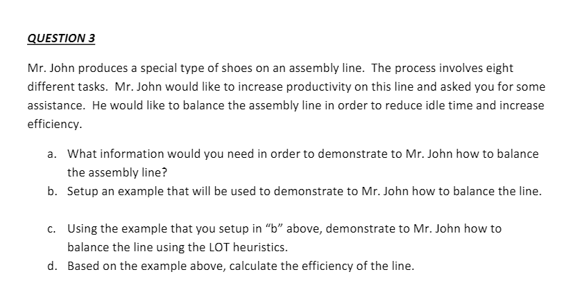 QUESTION 3
Mr. John produces a special type of shoes on an assembly line. The process involves eight
different tasks. Mr. John would like to increase productivity on this line and asked you for some
assistance. He would like to balance the assembly line in order to reduce idle time and increase
efficiency.
a. What information would you need in order to demonstrate to Mr. John how to balance
the assembly line?
b. Setup an example that will be used to demonstrate to Mr. John how to balance the line.
c. Using the example that you setup in "b" above, demonstrate to Mr. John how to
balance the line using the LOT heuristics.
d. Based on the example above, calculate the efficiency of the line.