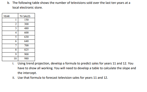 b. The following table shows the number of televisions sold over the last ten years at a
local electronic store.
YEAR
1
2
3
4
5
6
7
8
9
10
TV SALES
150
300
480
600
630
640
700
825
900
980
i. Using trend projection, develop a formula to predict sales for years 11 and 12. You
have to show all working. You will need to develop a table to calculate the slope and
the intercept.
ii. Use that formula to forecast television sales for years 11 and 12.