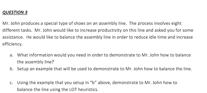 QUESTION 3
Mr. John produces a special type of shoes on an assembly line. The process involves eight
different tasks. Mr. John would like to increase productivity on this line and asked you for some
assistance. He would like to balance the assembly line in order to reduce idle time and increase
efficiency.
a. What information would you need in order to demonstrate to Mr. John how to balance
the assembly line?
b. Setup an example that will be used to demonstrate to Mr. John how to balance the line.
c. Using the example that you setup in "b" above, demonstrate to Mr. John how to
balance the line using the LOT heuristics.