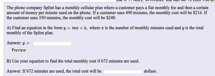The phone company Splint has a monthly cellular plan where a customer pays a flat monthly fee and then a certain
amount of money per minute used on the phone. If a customer uses 490 minutes, the monthly cost will be $216. If
the customer uses 550 minutes, the monthly cost will be $240.
A) Find an equation in the form y = mx + b, where æ is the number of monthly minutes used and y is the total
monthly of the Splint plan.
Answer: y =
Preview
B) Use your equation to find the total monthly cost if 672 minutes are used.
Answer: If 672 minutes are used, the total cost will be
|dollars.
