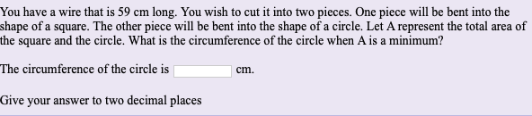 You have a wire that is 59 cm long. You wish to cut it into two pieces. One piece will be bent into the
shape of a square. The other piece will be bent into the shape of a circle. Let A represent the total area of
he square and the circle. What is the circumference of the circle when A is a minimum?
The circumference of the circle is
cm.
Give your answer to two decimal places
