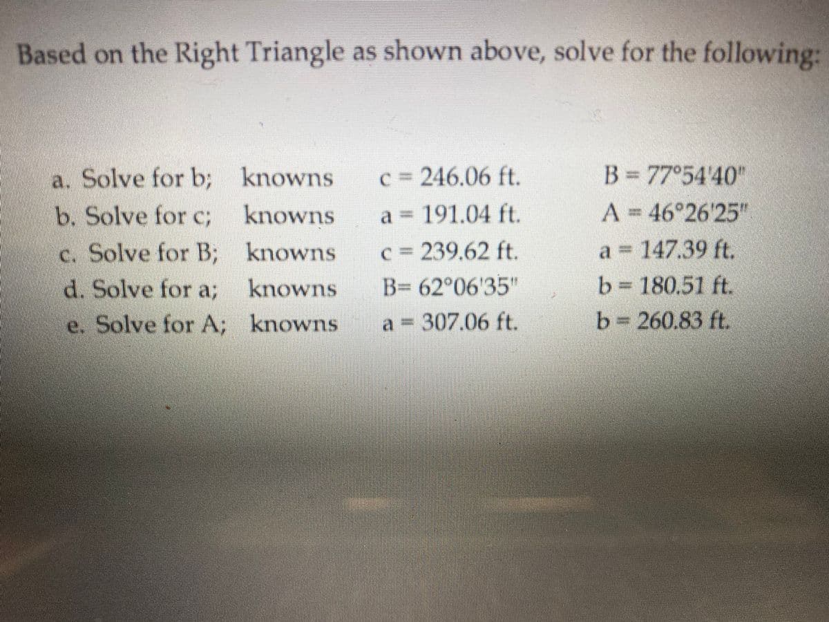 Based on the Right Triangle as shown above, solve for the following:
B = 77°54 40"
a. Solve for b; knowns
b. Solve for c; knowns
C 246.06 ft.
a = 191.04 ft.
A = 46 26 25"
c. Solve for B; knowns
d. Solve for a3;
a 147.39 ft.
C 239.62 ft.
B= 62°06'35"
b=D180.51 ft.
b=260.83 ft.
knowns
e. Solve for A; knowns
a = 307.06 ft.
SUMOUX
