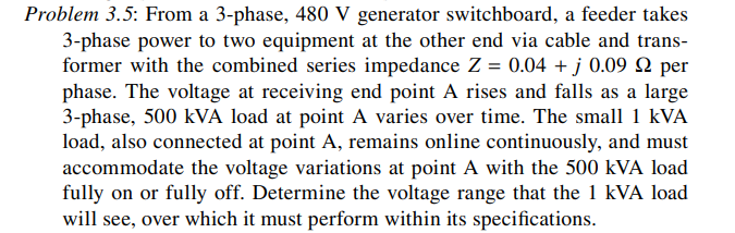Problem 3.5: From a 3-phase, 480 V generator switchboard, a feeder takes
3-phase power to two equipment at the other end via cable and trans-
former with the combined series impedance Z = 0.04 + j 0.09 Q per
phase. The voltage at receiving end point A rises and falls as a large
3-phase, 500 kVA load at point A varies over time. The small 1 kVA
load, also connected at point A, remains online continuously, and must
accommodate the voltage variations at point A with the 500 kVA load
fully on or fully off. Determine the voltage range that the 1 kVA load
will see, over which it must perform within its specifications.
