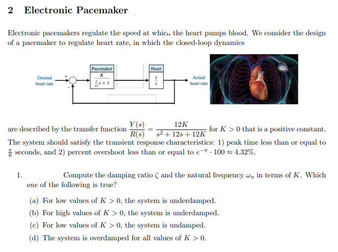 2 Electronic Pacemaker
Electronic pacemakers regulate the speed at whic.. the heart pumps blood. We consider the design
of a pacemaker to regulate heart rate, in which the closed-loop dynamics
Расemaker
Нeart
K
Desired
heart rate
Actual
+1
heart rate
Y(s)
R(s) s2 + 12s + 12K
12K
are described by the transfer function
for K > 0 that is a positive constant.
The system should satisfy the transient response characteristics: 1) peak time less than or equal to
7 seconds, and 2) percent overshoot less than or equal to e- . 100 z 4.32%.
1.
Compute the damping ratio Ç and the natural frequency wn in terms of K. Which
one of the following is true?
(a) For low values of K > 0, the system is underdamped.
(b) For high values of K > 0, the system is underdamped.
(c) For low values of K > 0, the system is undamped.
(d) The system is overdamped for all values of K > 0.
