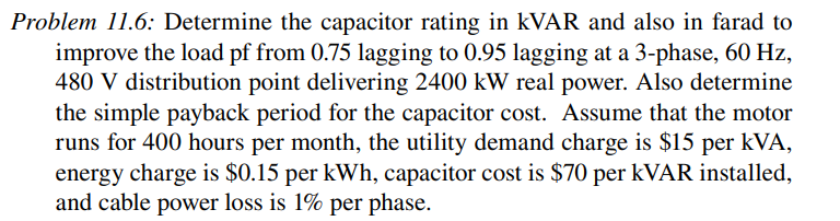Problem 11.6: Determine the capacitor rating in kVAR and also in farad to
improve the load pf from 0.75 lagging to 0.95 lagging at a 3-phase, 60 Hz,
480 V distribution point delivering 2400 kW real power. Also determine
the simple payback period for the capacitor cost. Assume that the motor
runs for 400 hours per month, the utility demand charge is $15 per kVA,
energy charge is $0.15 per kWh, capacitor cost is $70 per kVAR installed,
and cable power loss is 1% per phase.
