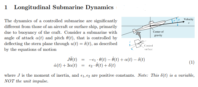 Longitudinal Submarine Dynamics
Velocity
The dynamics of a controlled submarine are significantly
different from those of an aircraft or surface ship, primarily
due to buoyancy of the craft. Consider a submarine with
angle of attack a(t) and pitch 0(t), that is controlled by
deflecting the stern plane through u(t) = 8(t), as described
by the equations of motion
Center of
gravity
Coptrol
surface
JÖ(t)
à(t) + 3a(t)
-€1 : 0(t) – 0(t) + a(t) – 6(t)
€2 · Ö(t) + 8(t)
(1)
where J is the moment of inertia, and €1, €2 are positive constants. Note: This 8(t) is a variable,
NOT the unit impulse.

