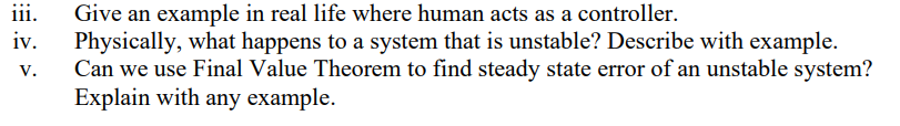 iii.
Give an example in real life where human acts as a controller.
Physically, what happens to a system that is unstable? Describe with example.
Can we use Final Value Theorem to find steady state error of an unstable system?
Explain with any example.
iv.
V.
