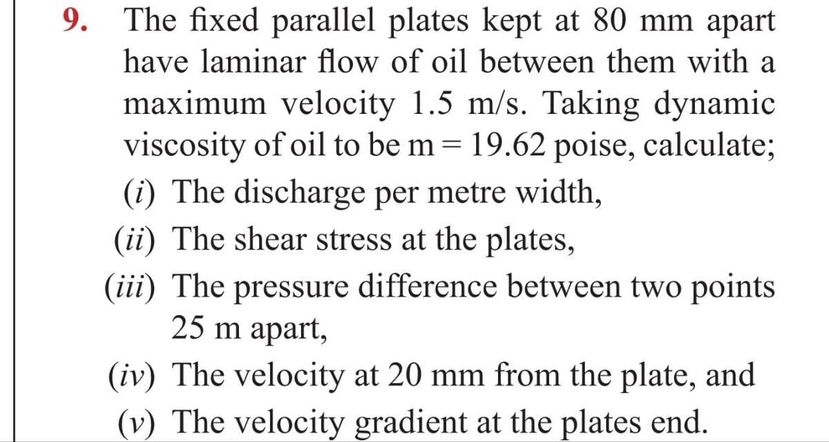 9. The fixed parallel plates kept at 80 mm apart
have laminar flow of oil between them with a
maximum velocity 1.5 m/s. Taking dynamic
viscosity of oil to be m = 19.62 poise, calculate;
(i) The discharge per metre width,
(ii) The shear stress at the plates,
(iii) The pressure difference between two points
25 m apart,
(iv) The velocity at 20 mm from the plate, and
(v) The velocity gradient at the plates end.