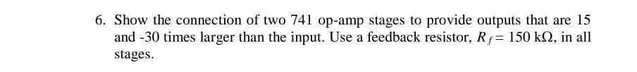 6. Show the connection of two 741 op-amp stages to provide outputs that are 15
and -30 times larger than the input. Use a feedback resistor, Rf = 150 kQ, in all
stages.