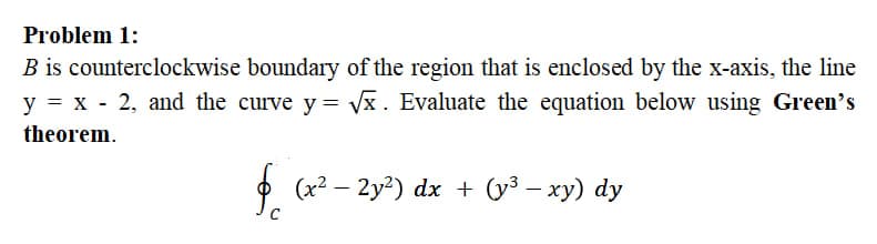 Problem 1:
B is counterclockwise boundary of the region that is enclosed by the x-axis, the line
y = x - 2, and the curve y = Vx. Evaluate the equation below using Green's
theorem.
f.
(x2 – 2y2) dx + (y³ – xy) dy
