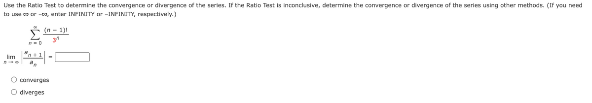 Use the Ratio Test to determine the convergence or divergence of the series. If the Ratio Test is inconclusive, determine the convergence or divergence of the series using other methods. (If you need
to use co or -co, enter INFINITY or -INFINITY, respectively.)
00
(n – 1)!
3"
n = 0
n + 1
lim
a
n → 00
a
in
converges
O diverges
