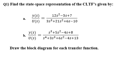 Q1) Find the state-space representation of the CLTF’s given by:
12s2-3s+7
y(s)
U(s)
а.
3s3+21s2+6s-10
y(s)
b.
s3+5s2 -4s+8
U(s)
s4+3s3+6s2-4s+13
Draw the block diagram for each transfer function.
