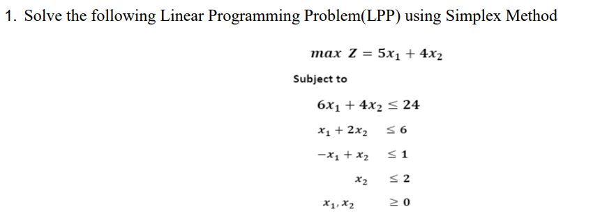 1. Solve the following Linear Programming Problem(LPP) using Simplex Method
тах Z 3D 5x1+ 4x2
Subject to
6x1 + 4x2 < 24
X1 + 2x2
-x1 + x2
<1
X2
< 2
X1, X2
