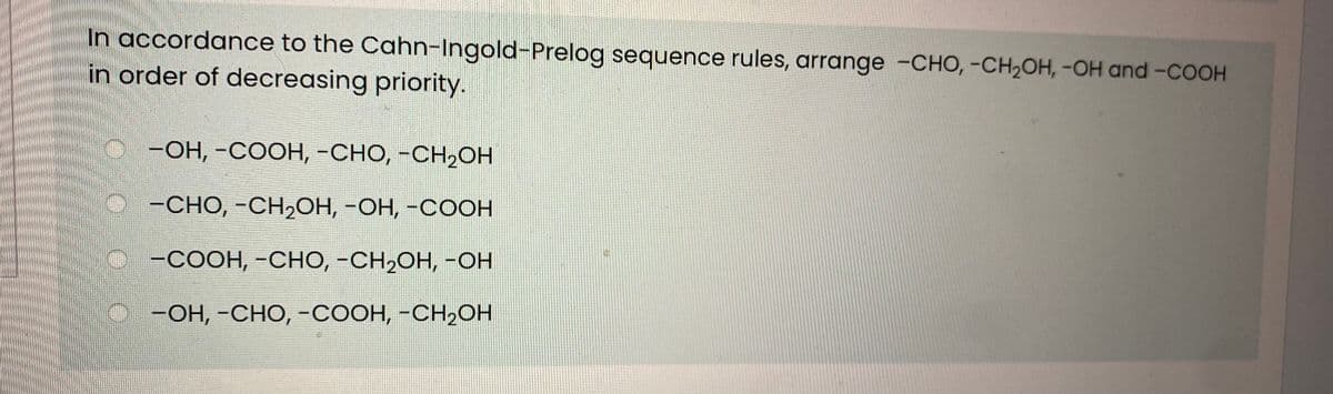 In accordance to the Cahn-Ingold-Prelog sequence rules, arrange -CHO, -CH2OH, -OH and -COOH
in order of decreasing priority.
-ОН, -СООН, -СНО, -СН2ОН
-СНО, -СH2ОН, -ОН, -СОСН
-COOH, -CHO, -CH,OH, -OH
-Он, -СНО, -соон, -СН-Он
