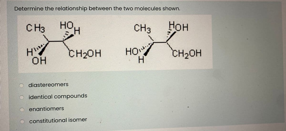 Determine the relationship between the two molecules shown.
CH3
но,
H.
CH3
Нон
CH20H
HO
но
CH2OH
OH
H.
diastereomers
O identical compounds
enantiomers
constitutional isomer
