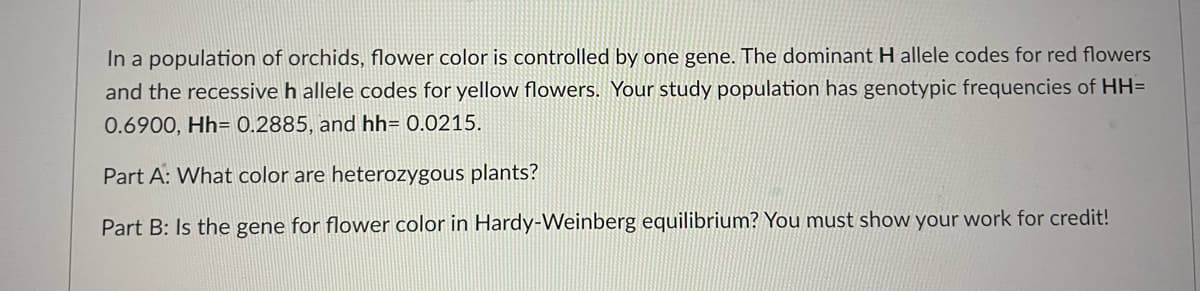 In a population of orchids, flower color is controlled by one gene. The dominant H allele codes for red flowers
and the recessive h allele codes for yellow flowers. Your study population has genotypic frequencies of HH=
0.6900, Hh= 0.2885, and hh= 0.0215.
Part A: What color are heterozygous plants?
Part B: Is the gene for flower color in Hardy-Weinberg equilibrium? You must show your work for credit!
