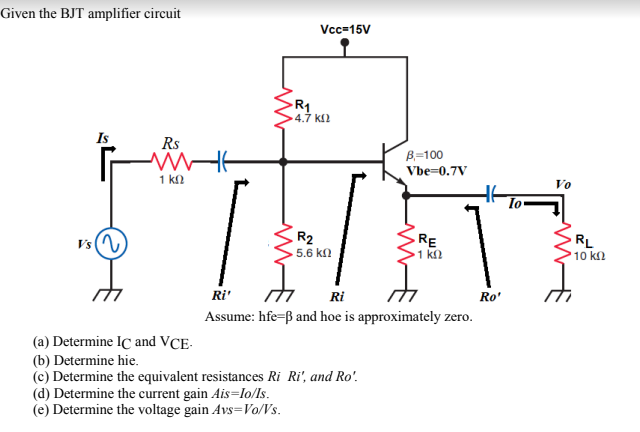 Given the BJT amplifier circuit
Vcc-15V
R1
4.7 k2
Is
Rs
B=100
Vbe=0.7V
1 k2
Vo
R2
Vs(N
RE
1 kn
RL
5.6 kn
10 kn
Ri'
Ri
Ro'
Assume: hfe=ß and hoe is approximately zero.
(a) Determine IC and VCE-
(b) Determine hie.
(c) Determine the equivalent resistances Ri Ri', and Ro'.
(d) Determine the current gain Ais=lo/ls.
(e) Determine the voltage gain Avs=Vo/Vs.
