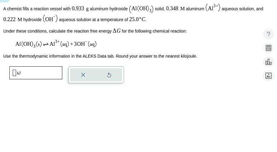 A chemist fills a reaction vessel with 0.933 g aluminum hydroxide (Al(OH) 3) solid, 0.348 M aluminum (A1³+) aqueous solution, and
0.222 M hydroxide (OH) aqueous solution at a temperature of 25.0°C.
Under these conditions, calculate the reaction free energy AG for the following chemical reaction:
Al(OH)3(s) Al3+ (aq) +3OH¯ (aq)
Use the thermodynamic information in the ALEKS Data tab. Round your answer to the nearest kilojoule.
□kJ
000
Ar