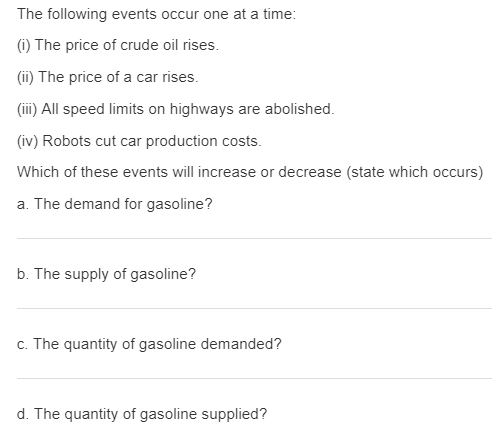 The following events occur one at a time:
(i) The price of crude oil rises.
(ii) The price of a car rises.
(iii) All speed limits on highways are abolished.
(iv) Robots cut car production costs.
Which of these events will increase or decrease (state which occurs)
a. The demand for gasoline?
b. The supply of gasoline?
c. The quantity of gasoline demanded?
d. The quantity of gasoline supplied?
