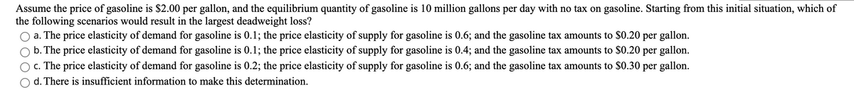 Assume the price of gasoline is $2.00 per gallon, and the equilibrium quantity of gasoline is 10 million gallons per day with no tax on gasoline. Starting from this initial situation, which of
the following scenarios would result in the largest deadweight loss?
a. The price elasticity of demand for gasoline is 0.1; the price elasticity of supply for gasoline is 0.6; and the gasoline tax amounts to $0.20 per gallon.
b. The price elasticity of demand for gasoline is 0.1; the price elasticity of supply for gasoline is 0.4; and the gasoline tax amounts to $0.20 per gallon.
c. The price elasticity of demand for gasoline is 0.2; the price elasticity of supply for gasoline is 0.6; and the gasoline tax amounts to $0.30 per gallon.
d. There is insufficient information to make this determination.