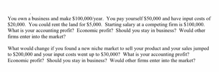 You own a business and make $100,000/year. You pay yourself $50,000 and have input costs of
$20,000. You could rent the land for $5,000. Starting salary at a competing firm is $100,000.
What is your accounting profit? Economic profit? Should you stay in business? Would other
firms enter into the market?
What would change if you found a new niche market to sell your product and your sales jumped
to $200,000 and your input costs went up to $30,000? What is your accounting profit?
Economic profit? Should you stay in business? Would other firms enter into the market?
