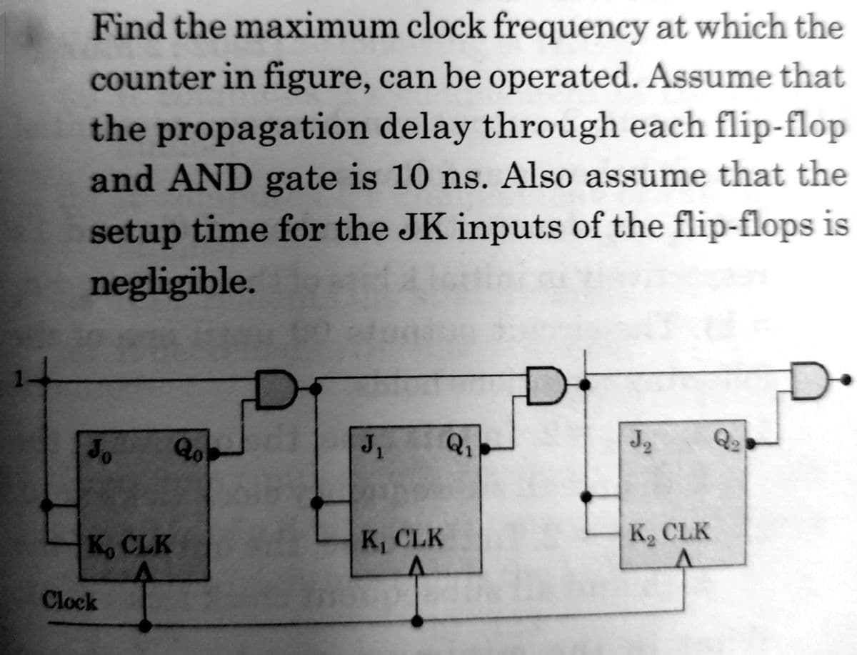Find the maximum clock frequency at which the
counter in figure, can be operated. Assume that
the propagation delay through each flip-flop
and AND gate is 10 ns. Also assume that the
setup time for the JK inputs of the flip-flops is
negligible.
Qo
J1
Q1
Q2
K, CLK
K, CLK
K, CLK
Clock
