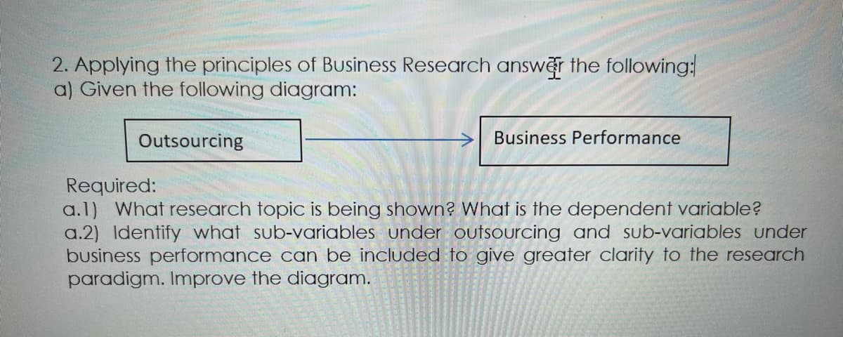 2. Applying the principles of Business Research answer the following:
a) Given the following diagram:
Outsourcing
Business Performance
Required:
a.1) What research topic is being shown? What is the dependent variable?
a.2) Identify what sub-variables under outsourcing and sub-variables under
business performance can be included to give greater clarity to the research
paradigm. Improve the diagram.
