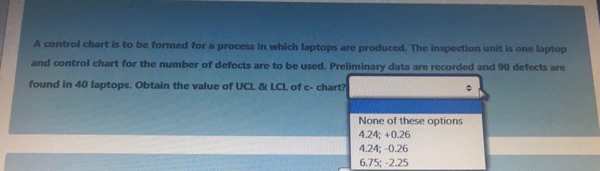 A control chart is to be formed for a process in which laptops are produced. The inspection unit is one laptop
and control chart for the number of defects are to be used. Preliminary data are recorded and 90 defects are
found in 40 laptops. Obtain the value of UCL & LCL of c- chart?
None of these options
4.24; +0.26
4.24; -0.26
6.75; -2.25
