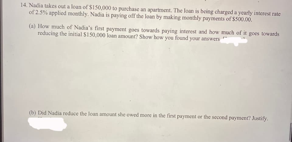 14. Nadia takes out a loan of $150,000 to purchase an apartment. The loan is being charged a yearly interest rate
of 2.5% applied monthly. Nadia is paying off the loan by making monthly payments of $500.00.
(a) How much of Nadia's first payment goes towards paying interest and how much of it goes towards
reducing the initial $150,000 loan amount? Show how you found your answers
(b) Did Nadia reduce the loan amount she owed more in the first payment or the second payment? Justify.
