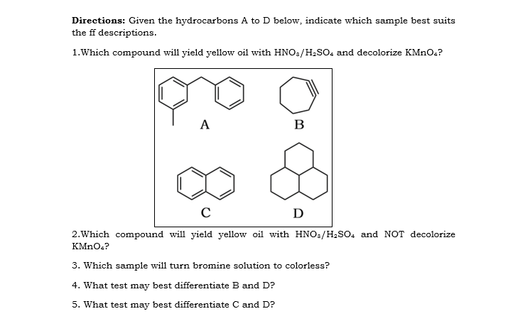 Directions: Given the hydrocarbons A to D below, indicate which sample best suits
the ff descriptions.
1.Which compound will yield yellow oil with HNO:/H.SO, and decolorize KMNO.?
А
B
D
2.Which compound will yield yellow oil with HNO:/H,SO. and NOT decolorize
KMN0.?
3. Which sample will turn bromine solution to colorless?
4. What test may best differentiate B and D?
5. What test may best differentiate C and D?

