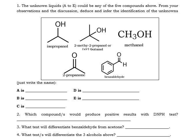 1. The unknown liquids (A to E) could be any of the five compounds above. From your
observations and the discussion, deduce and infer the identification of the unknowns
ОН
HOʻ
CH3OH
isopropanol 2-methy-2-propanol or
tert-butanol
methanol
2-propanone
benzaldehyde
(just write the name):
A is
D is
B is
E is
C is
2.
Which compound/s would produce positive results
with
DNPH
test?
3. What test will differentiate benzaldehyde from acetone?
4. What test/s will differentiate the 3 alcohols above?
