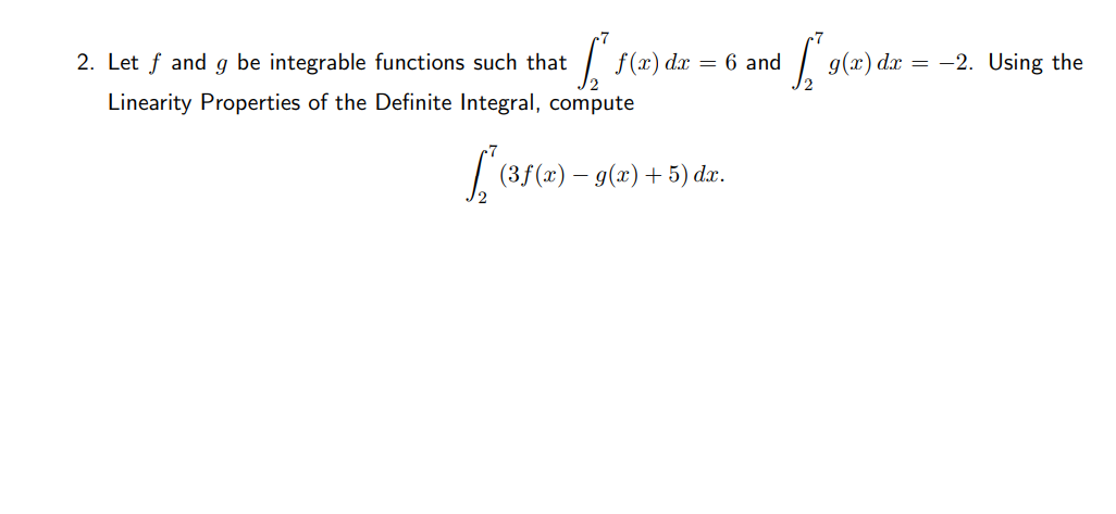 2. Let f and g be integrable functions such that
f (x) dx
= 6 and
g(x) dx = -2. Using the
Linearity Properties of the Definite Integral, compute
(3f(x) – g(x) + 5) dæ.
