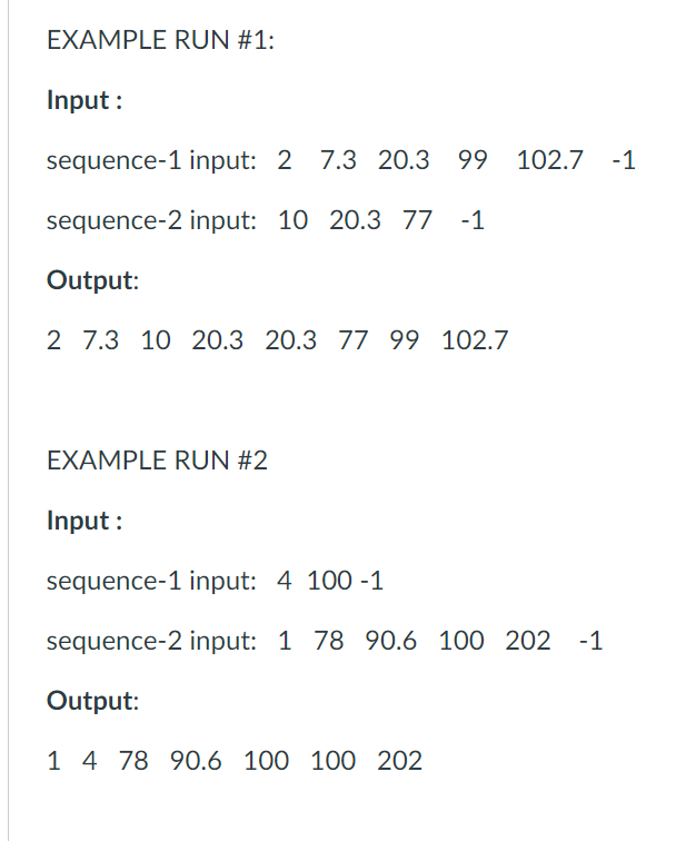 EXAMPLE RUN #1:
Input :
sequence-1 input: 2 7.3 20.3 99 102.7 -1
sequence-2 input: 10 20.3 77
-1
Output:
2 7.3 10 20.3 20.3 77 99 102.7
EXAMPLE RUN #2
Input :
sequence-1 input: 4 100 -1
sequence-2 input: 1 78 90.6 100 202 -1
Output:
1 4 78 90.6 100 100 202
