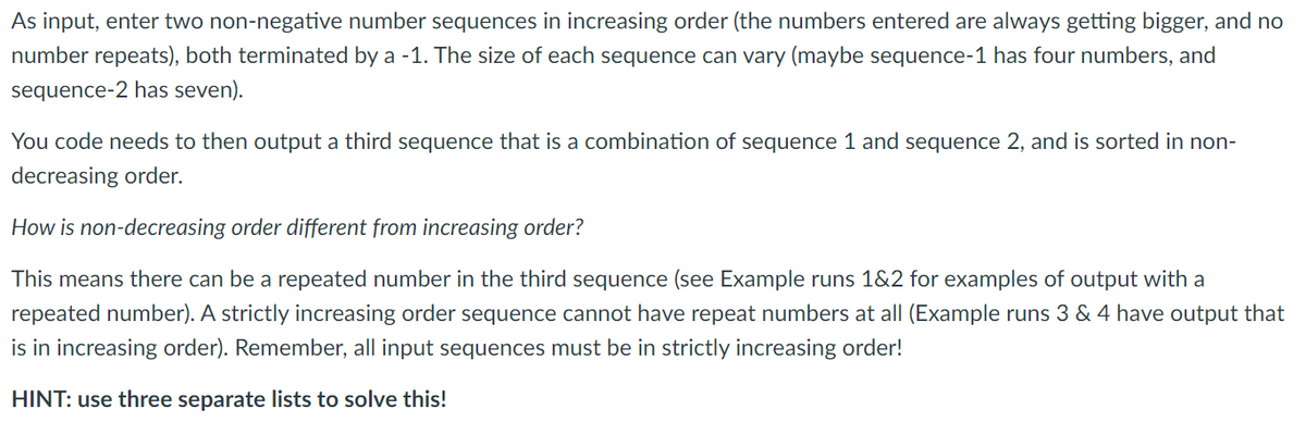 As input, enter two non-negative number sequences in increasing order (the numbers entered are always getting bigger, and no
number repeats), both terminated by a -1. The size of each sequence can vary (maybe sequence-1 has four numbers, and
sequence-2 has seven).
You code needs to then output a third sequence that is a combination of sequence 1 and sequence 2, and is sorted in non-
decreasing order.
How is non-decreasing order different from increasing order?
This means there can be a repeated number in the third sequence (see Example runs 1&2 for examples of output with a
repeated number). A strictly increasing order sequence cannot have repeat numbers at all (Example runs 3 & 4 have output that
is in increasing order). Remember, all input sequences must be in strictly increasing order!
HINT: use three separate lists to solve this!
