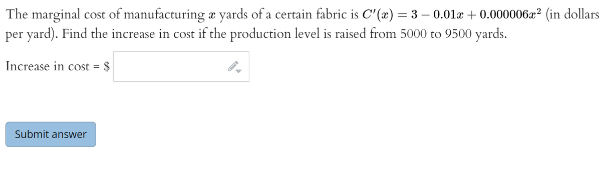 The marginal cost of manufacturing x yards of a certain fabric is C'(x) = 3 – 0.01r + 0.000006æ² (in dollars
per yard). Find the increase in cost if the production level is raised from 5000 to 9500 yards.
Increase in cost =
2$
Submit answer
