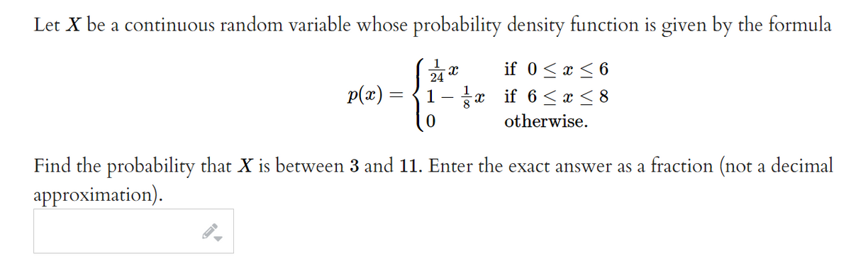 Let X be a continuous random variable whose probability density function is given by the formula
if 0<x < 6
1- x if 6< x < 8
p(x) =
otherwise.
Find the probability that X is between 3 and 11. Enter the exact answer as a fraction (not a decimal
approximation).
