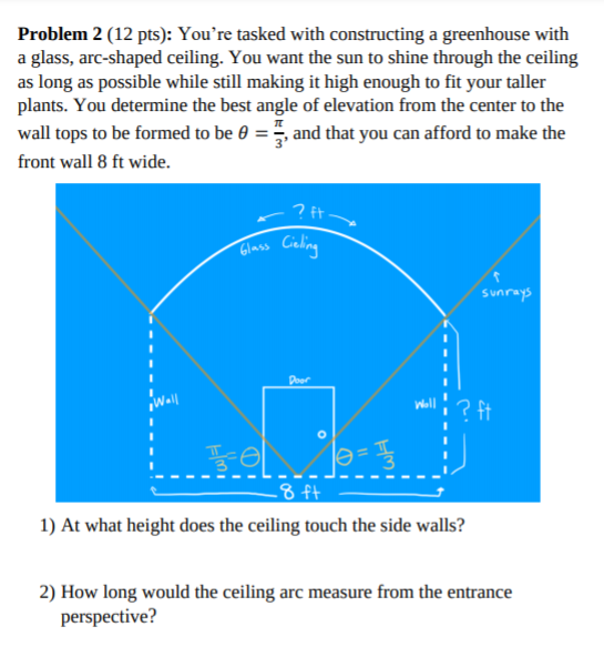 Problem 2 (12 pts): You're tasked with constructing a greenhouse with
a glass, arc-shaped ceiling. You want the sun to shine through the ceiling
as long as possible while still making it high enough to fit your taller
plants. You determine the best angle of elevation from the center to the
wall tops to be formed to be 0 = , and that you can afford to make the
front wall 8 ft wide.
? ft
Glass Caling
sunrays
Door
Wall
Woll
? ft
-8 ft
1) At what height does the ceiling touch the side walls?
2) How long would the ceiling arc measure from the entrance
perspective?
